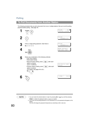 Page 80Polling
80
The following procedure lets you poll a document from one or multiple stations. Be sure to set the polling 
password before polling.  (See page 78) 
NOTE1. You can review the entered stations in step  5 by pressing   or   key, and then pressing 
 to delete the displayed station or group as needed.
2. If you have set the polling password in Fax Parameter No. 26, the password will appear on the  display.  
You can still change the password temporar ily by overwriting it with a new one.
To Poll...