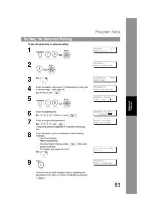 Page 83Program Keys
83
Advanced Features
Setting for Deferred Polling
To set a Program Key for deferred polling
1
    
PROGRAM        (1-5)
ENTER NO. OR 
∨ ∧
2
 
PROGRAM[P ]
PRESS PROGRAM KEY
3
Ex:PROGRAM[P1]    NAME
ENTER NAME
4
Enter the station name (up to 15 characters) by using the 
Character keys.  (See page 14)
Ex:  PROG.A and PROGRAM[P1]
PRESS FUNCTION KEY
5
   
DEFERRED POLLING
START TIME     
] :
6
Enter the starting time.
Ex:  (10:00 p.m.) and DEFERRED POLLING
    PASSWORD=
]]]]
7
Enter a 4-digit...