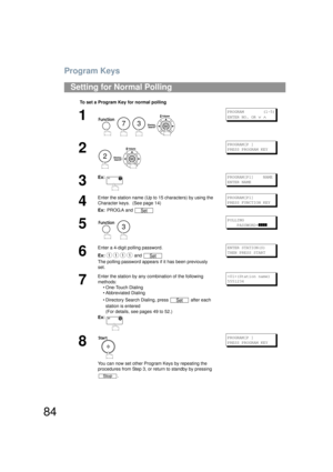 Page 84Program Keys
84
Setting for Normal Polling
To set a Program Key for normal polling
1
    
PROGRAM        (1-5)
ENTER NO. OR 
∨ ∧
2
 
PROGRAM[P ]
PRESS PROGRAM KEY
3
Ex:PROGRAM[P1]    NAME
ENTER NAME
4
Enter the station name (Up to 15 characters) by using the 
Character keys.  (See page 14)
Ex: PROG.A and PROGRAM[P1]
PRESS FUNCTION KEY
5
 
POLLING
    PASSWORD=
]]]]
6
Enter a 4-digit polling password.
Ex:  and 
The polling password appears if  it has been previously 
set.ENTER STATION(S)
THEN PRESS START...