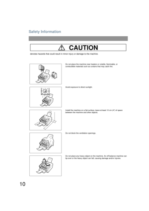 Page 10Safety Information
10
CAUTION
denotes hazards that could result in minor injury or damage to the machine.
Do not place the machine near heaters or volatile, flammable, or 
combustible materials such as curtains that may catch fire.
Avoid exposure to direct sunlight.
Install the machine on a flat surface, leave at least 10 cm (4) of space 
between the machine and other objects.
Do not block the ventilation openings.
Do not place any heavy object on the machine. An off-balance machine can 
tip-over or the...