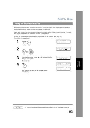 Page 93Edit File Mode
93
Advanced Features
If a memory communication has been unsuccessful d ue to a busy line or no answer, the document you 
stored is automatically  delete from the memory  after the last redial. 
If you need to retain the document even if the communication failed, change the setting of Fax Parameter 
No. 31 (INC. FILE SAVE) to “VALID” in advance.  (See page 37)
To retry the incomplete file, print a File List  first to verify the file number.  (See page 87)
Then follow the steps below.
NOTE1....