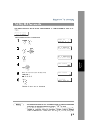 Page 97Receive To Memory
97
Advanced Features
After receiving a document with the Receive To Memo ry feature, the following message will appear on the 
display.
MESSAGE IN MEMORY
  < RCV TO MEMORY >
To print the document, follow the steps below.
NOTE1. If the password has not been set, your machi ne will not prompt you to enter the password and 
the documents will be printed immediately after pressing   in step 4.
2. Once the RCV TO MEMORY feature is set to  VALID, the password cannot be changed (Fax 
Parameter...