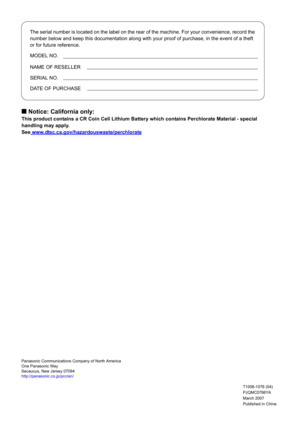 Page 126The serial number is located on the label on the rear of the machine. For your convenience, record the 
number below and keep this documentation along with your proof of purchase, in the event of a theft 
or for future reference.
MODEL NO.
NAME OF RESELLER
SERIAL NO.
DATE OF PURCHASE
Published in China March 2007
PJQMC0766YA
T1006-1076 (04) Panasonic Communications Company of North America
One Panasonic Way
Secaucus, New Jersey 07094
http://panasonic.co.jp/pcc/en/
Q Notice: California only:
This product...