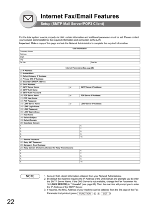 Page 2222
Internet Fax/Email Features
Setup (SMTP Mail Server/POP3 Client)
For the total system to work properly via LAN, certain information and additional parameters must be set. Please contact 
your network administrator for the required information and connection to the LAN.
Important: Make a copy of this page and ask the Network Administrator to complete the required information. 
NOTE1. Items in Bold, depict information obtained from your Network Administrator.
2. By default the machine requires the IP...