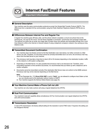 Page 2626
QGeneral Description
Your machine uses the same communication protocols as email: the Simple Mail Transfer Protocol (SMTP). The 
differences from a standard G3 fax communication using the Public Switched Telephone Network (PSTN) are as 
follows.
QDifferences Between Internet Fax and Regular Fax
A regular Fax machine goes off-hook, dials, and the phone network completes a circuit over phone lines to the 
receiving fax. You pay for the circuit. The two faxes negotiate a connection, synchronize and...