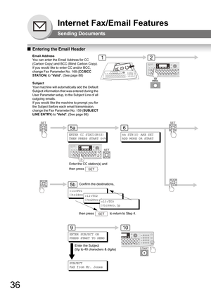 Page 3636
Internet Fax/Email Features
Sending Documents
QEntering the Email Header
ABC
Email Address
You can enter the Email Address for CC 
(Carbon Copy) and BCC (Blind Carbon Copy). 
If you would like to enter CC and/or BCC, 
change Fax Parameter No. 168 (CC/BCC 
STATION) to Va l i d. (See page 88)
Subject
Your machine will automatically add the Default 
Subject information that was entered during the 
User Parameter setup, to the Subject Line of all 
outgoing emails.
If you would like the machine to prompt...