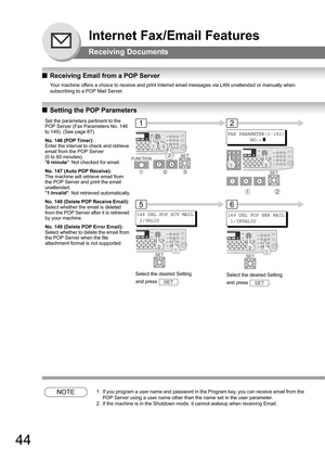 Page 4444
Internet Fax/Email Features
Receiving Documents
QReceiving Email from a POP Server
Your machine offers a choice to receive and print Internet email messages via LAN unattended or manually when 
subscribing to a POP Mail Server.
 
QSetting the POP Parameters
NOTE1. If you program a user name and password in the Program key, you can receive email from the 
POP Server using a user name other than the name set in the user parameter.
2. If the machine is in the Shutdown mode, it cannot wakeup when...