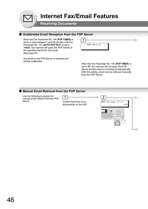 Page 4646
Internet Fax/Email Features
Receiving Documents
QUnattended Email Reception from the POP Server
QManual Email Retrieval from the POP Server
When the Fax Parameter No. 146 (POP TIMER) is 
set to a value between 1 and 60 minutes, and Fax 
Parameter No. 147 (AUTO POP RCV) is set to 
Va l id, the machine will query the POP Server at 
the specified interval for new email.  
(See page 87)
Any email on the POP Server is retrieved and 
printed unattended.
When the Fax Parameter No. 146 (POP TIMER) is 
set to...