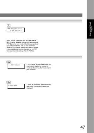 Page 4747
Internet Fax/Email
Features
When the Fax Parameter No. 147 (AUTO POP 
RCV) is set to Invalid, the machine will query the 
POP Server for new email at the interval specified 
by Fax Parameter No. 146.  If new email has 
arrived at POP Server, the machine will not retrieve 
it, but displays the number of emails on the POP 
Server and sounds a beep (Piii-Piii-Piii-Piii).MMM-dd-yyyy 17:15
   < NEW MAIL(S)>
2
  1 NEW MAIL(S)
NO NEW MAIL
If the POP Server has not received any 
new email, the following...