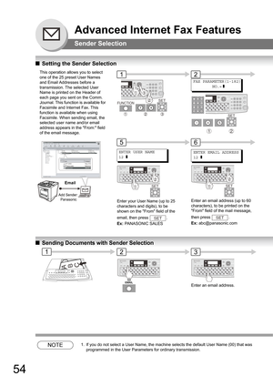 Page 5454
Advanced Internet Fax Features
Sender Selection
QSetting the Sender Selection
QSending Documents with Sender Selection
NOTE1. If you do not select a User Name, the machine selects the default User Name (00) that was 
programmed in the User Parameters for ordinary transmission.
This operation allows you to select 
one of the 25 preset User Names 
and Email Addresses before a 
transmission. The selected User 
Name is printed on the Header of 
each page you sent on the Comm. 
Journal. This function is...