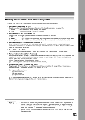 Page 6363
Advanced Internet Fax 
Features
QSetting Up Your Machine as an Internet Relay Station
To set up your machine as a Relay Station, the following parameters must be set properly.
1. Relay XMT (Fax Parameter No. 142)
Selecting whether the machine will accept and performs G3 relayed transmission (see page 87).
1) Invalid- Machine will not accept a Relay XMT request.
2) Va l id- Machine will accept a Relay XMT request.
2. Relay XMT Report (Fax Parameter No. 143)
Selecting how the COMM. Journal for relayed...