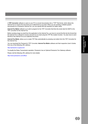 Page 6969
Advanced Internet Fax 
Features
A TIFF Converter software is used on your PC to convert document(s) into a TIFF file format, which allows the 
Internet Fax to receive the document as an attachment to an email. When you are sending a detailed graphic 
document(s) to a Panasonic Internet Fax, you can specify 600 dpi resolution for better clarity.
Internet Fax Mailer software is an add-in program for the TIFF Converter that links the email client for MAPI to the 
TIFF converter for the Internet Fax....