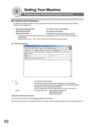 Page 9292
Setting Your Machine
Programming or Retrieving Parameters via Email
QTo Retrieve Each Parameters
To retrieve the existing parameters, send a plain text email to your machines email address with the following 
command in the Subject line:
[Ex: Internet Parameters]
Using Email to Retrieve the Journal
The Journal will be sent back to the originating station’s email address.
After receiving the journal, use a fixed width font (i.e. Courier), in order to align the received journal’s contents on the PC....