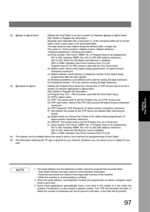 Page 9797
Setting 
Your Machine
NOTE1. The email address and the telephone number cannot be programmed via email when:
• Auto Dialer Number has been used for communication reservation.
• Received documents are stored in the image data memory of the machine.
• While the machine is communicating or printing.
2. When the email address, and telephone number are programmed via email, a program result 
email is sent back.
3. Some email applications automatically insert a line feed in the middle of a line when the...