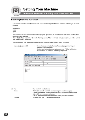 Page 9898
Setting Your Machine
To Edit the Retrieved or Backup Auto Dialer Data File
QDeleting the Entire Auto Dialer
If you wish to delete the entire Auto Dialer data in your machine, type the following command in the body of the email 
message:
@command
delete
@end
This command can also be inserted before the @begin to @end block, to erase the entire Auto Dialer data first, then 
reprogram it with new data.
This method will also prevent the Overwrite Warning Message that is sent back from your machine, when...