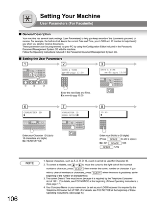 Page 106106
Setting Your Machine
User Parameters (For Facsimile)
QGeneral Description
Your machine has several basic settings (User Parameters) to help you keep records of the documents you send or 
receive. For example, the built-in clock keeps the current Date and Time, your LOGO and ID Number to help identify 
you when you send or receive documents.
These parameters can be programmed via your PC by using the Configuration Editor included in the Panasonic 
Document Management System CD with the machine.
Follow...