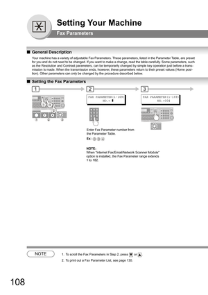 Page 108108
Setting Your Machine
Fax Parameters
QGeneral Description
Your machine has a variety of adjustable Fax Parameters. These parameters, listed in the Parameter Table, are preset 
for you and do not need to be changed. If you want to make a change, read the table carefully. Some parameters, such 
as the Resolution and Contrast parameters, can be temporarily changed by simple key operation just before a trans
-
mission is made. When the transmission ends, however, these parameters return to their preset...