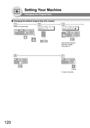 Page 120120
Setting Your Machine
Changing the Original Size
QChanging the Default Original Size (For Copier)
123
6
COPIER PARAM.(04-19)
ENTER NO. OR 
∨ ∧
7
Select a Function Mode
Input the Key Operator 
Password (3-digit) 
(See page 13)
To return to standby.2 times
19 KEY OPERATOR MODE 
ENTER PASSWORD=_]] 