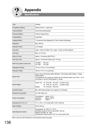 Page 138138
Appendix
Specifications
*When used only with Panasonics recommended Letter size paper.
Ty p e :Desktop
Acceptable OriginalsSheets (Invoice - Legal size)
Copying MethodLaser Electrophotography
Scanning MethodContact Image Sensor
Fusing MethodHeat Roller
Imaging Method1 Component Non Magnetic Dry Toner Contact Developing
ResolutionMax. 600 dpi
Operation PanelLCD Display
Copy SizeLegal - Letter via Paper Tray / Legal - Invoice via Sheet Bypass
Vo i d  A r e aMax. 0.2” (5 mm)
Warm Up TimeApprox. 19...