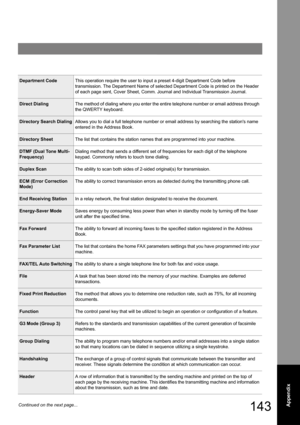 Page 143143Appendix
Department CodeThis operation require the user to input a preset 4-digit Department Code before 
transmission. The Department Name of selected Department Code is printed on the Header 
of each page sent, Cover Sheet, Comm. Journal and Individual Transmission Journal.
Direct DialingThe method of dialing where you enter the entire telephone number or email address through 
the QWERTY keyboard.
Directory Search DialingAllows you to dial a full telephone number or email address by searching the...