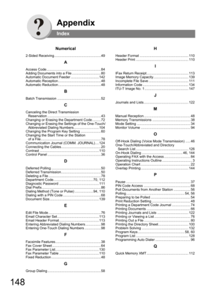 Page 148148
Appendix
Index
Numerical
2-Sided Receiving ................................................49
A
Access Code ........................................................84
Adding Documents into a File ..............................80
Automatic Document Feeder .............................142
Automatic Reception ............................................48
Automatic Reduction ............................................48
B
Batch Transmission .............................................52
C
Canceling...