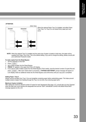 Page 3333
Getting To Know 
Your Machine
NOTE:When the optional Tray-2 is installed and the same size of paper is loaded in both trays, the paper will be 
supplied from Paper Tray-2 first. This is the default setting, if you wish to change the setting, please consult with 
your authorized Panasonic dealer.
To make copies from the Sheet Bypass
1. Set the original(s) on the ADF.
2. Press .
3. Set a sheet of paper into the Sheet Bypass.
4.PRESS ✽ appears in the upper line of the LCD display.
5. If you wish to make...