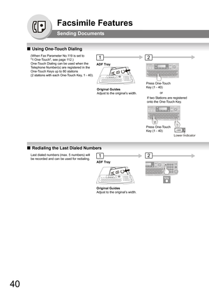 Page 4040
Facsimile Features
Sending Documents
QUsing One-Touch Dialing
QRedialing the Last Dialed Numbers
(When Fax Parameter No.119 is set to 
1:One-Touch, see page 112.)
One-Touch Dialing can be used when the 
Telephone Number(s) are registered in the 
One-Touch Keys up to 80 stations  
(2 stations with each One-Touch Key, 1 - 40).21
Press One-Touch 
Key (1 - 40) ADF Tray
Original Guides
Adjust to the original’s width.
ABC
Lower Indicator
If two Stations are registered 
onto the One-Touch Key.or
Press...