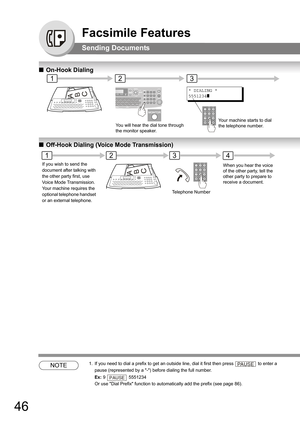 Page 4646
Facsimile Features
Sending Documents
QOn-Hook Dialing
QOff-Hook Dialing (Voice Mode Transmission)
NOTE1. If you need to dial a prefix to get an outside line, dial it first then press  to enter a 
pause (represented by a -) before dialing the full number. 
Ex: 9  5551234 
Or use Dial Prefix function to automatically add the prefix (see page 86).
12
* DIALING *
5551234
]
3
ABC
You will hear the dial tone through  
the monitor speaker.Your machine starts to dial 
the telephone number.
2
Telephone Number...