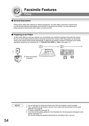 Page 5454
Facsimile Features
Polling
QGeneral Description
Polling means calling other station(s) to retrieve document(s). The other station must know in advance that
you will call and must have document(s) set on the ADF or stored into the memory. You may need to set a
polling password, shared by the other station, to ensure security.
QPreparing to be Polled
NOTE1. You can still send or receive documents even when the machine is set to be polled.
2. Only 1 polled file can be stored in memory. If you need to add...