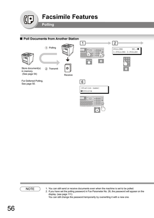 Page 5656
Facsimile Features
Polling
QPoll Documents from Another Station
NOTE1. You can still send or receive documents even when the machine is set to be polled.
2. If you have set the polling password in Fax Parameter No. 26, the password will appear on the 
display. 
(see page 111) 
You can still change the password temporarily by overwriting it with a new one.
Store document(s) 
in memory.
 (See page 54) 
1Polling
 
12Transmit
Receive
For Deferred Polling, 
See page 50.
1
POLLING       NO.=]
1:POLLING...