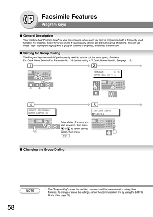 Page 5858
Facsimile Features
Program Keys
QGeneral Description
Your machine has Program Keys for your convenience, where each key can be programmed with a frequently used 
function. For instance, these keys are useful if you regularly send or poll the same group of stations. You can use 
these keys to program a group key, a group of stations to be polled, a deferred transmission.
QSetting for Group Dialing
QChanging the Group Dialing
NOTE1. The Program Key cannot be modified or erased until the communication...