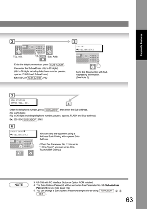 Page 6363
Facsimile Features
NOTE
3. UF-788 with PC Interface Option or Option ROM installed.
4. The Sub-Address Password will be sent when Fax Parameter No. 53 (Sub-Address 
Password) is set. (See page 
11 2)
5. You can change a Sub-Address Password temporarily by using    
 .
TEL NO.
5551234s2762
Enter the telephone number, press  , 
then enter the Sub-address. (Up to 20 digits) 
(Up to 36 digits including telephone number, pauses, 
spaces, FLASH and Sub-address).
Ex: 5551234 2762SUB-ADDR
SUB-ADDR
You can...