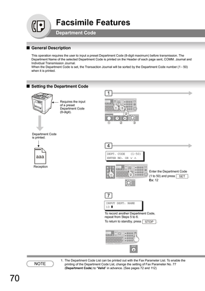 Page 7070
Facsimile Features
Department Code
QGeneral Description
This operation requires the user to input a preset Department Code (8-digit maximum) before transmission. The 
Department Name of the selected Department Code is printed on the Header of each page sent, COMM. Journal and 
Individual Transmission Journal.
When the Department Code is set, the Transaction Journal will be sorted by the Department Code number (1 - 50) 
when it is printed.
QSetting the Department Code
NOTE
1. The Department Code List...