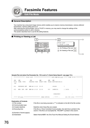 Page 7676
Facsimile Features
Edit File Mode
QGeneral Description
Your machine has a document image memory which enables you to reserve memory transmission, memory deferred 
transmission, memory polling and so on.
After reserving the communication  job as FILES in memory, you may need to change the settings of the 
communication(s) while it is still in memory.
This section describes how to use the file editing features.
QPrinting or Viewing a List
Sample File List (when Fax Parameter No. 119 is set to 2: Quick...