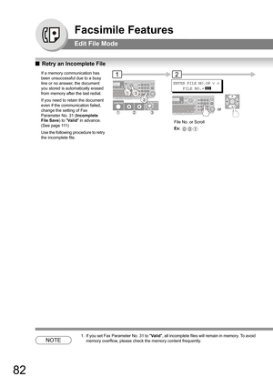 Page 8282
Facsimile Features
Edit File Mode
QRetry an Incomplete File
NOTE
1. If you set Fax Parameter No. 31 to Valid, all incomplete files will remain in memory. To avoid 
memory overflow, please check the memory content frequently. 
If a memory communication has 
been unsuccessful due to a busy 
line or no answer, the document 
you stored is automatically erased 
from memory after the last redial. 
If you need to retain the document 
even if the communication failed, 
change the setting of Fax 
Parameter No....