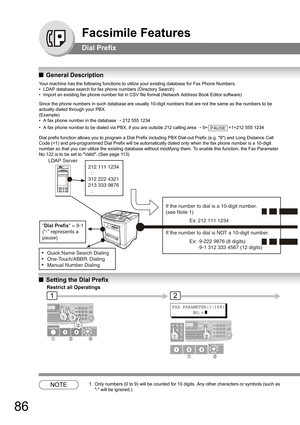 Page 8686
Facsimile Features
Dial Prefix
QGeneral Description
Your machine has the following functions to utilize your existing database for Fax Phone Numbers.
• LDAP database search for fax phone numbers (Directory Search)
• Import an existing fax phone number list in CSV file format (Network Address Book Editor software)
Since the phone numbers in such database are usually 10-digit numbers that are not the same as the numbers to be 
actually dialed through your PBX.
(Example)
• A fax phone number in the...