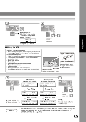 Page 8989
Copy FeaturesQUsing the ADF
NOTE
2. The default original size is LETTER. If you use the Multi-Size Feeding function, change the 
default original size to MIX in the Copier Setting for key operator, Parameter No. 13 
(ORIGINAL SIZE). (See page 
11 7)
Number of
Copies
(Max. 999)
or
34
After pressing the 
CONTRAST Key, use the 
Cursor Keys to adjust the 
Manual Exposure.
CONTRAST
-[]]]  ]+
: Lighter : Darker
A
B
C
ADF Tray
Original Guides
Adjust to the originals width.
A
B
Upper Limit Indicator
(A)
Upper...