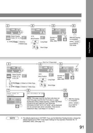 Page 9191
Copy Features
NOTE2. The default original size is LETTER. If you use the Multi-Size Feeding function, change the 
default original size to MIX in the Copier Settings for Key Operator, Parameter No. 13 
(ORIGINAL SIZE). (See page 
11 7)
354
After the copying 
is completed, 
press  
to go back to 
Fax mode.
STOP
6
6
354
78
NOTE:If the page count for the Back side does not 
match the page count for the Front side (i.e. page 
double-fed) of the 2-Sided originals, a SIDE 1&2 PAGE 
COUNTS DO NOT MATCH! and...