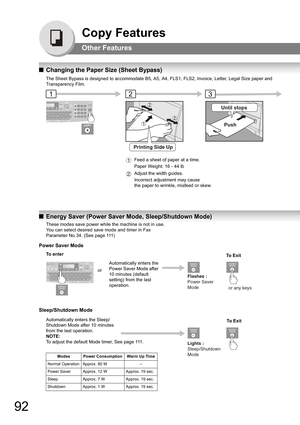 Page 9292
Copy Features
Other Features
QChanging the Paper Size (Sheet Bypass)
The Sheet Bypass is designed to accommodate B5, A5, A4, FLS1, FLS2, Invoice, Letter, Legal Size paper and 
Transparency Film.
QEnergy Saver (Power Saver Mode, Sleep/Shutdown Mode)
231
Printing Side Up
Until stops
Push
Feed a sheet of paper at a time. 
Paper Weight: 16 - 44 lb
Adjust the width guides. 
Incorrect adjustment may cause 
the paper to wrinkle, misfeed or skew.1
2
Flashes :
Power Saver
Mode
or any keys
Lights :...