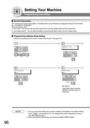 Page 9696
Setting Your Machine
Programming Auto Dialer
QGeneral Description
Your machine has 2 types of Auto Dialers. The default dialer can be selected by changing the setting of Fax Parameter 
No. 119 QWERTY KEYBOARD. 
When the setting is set to:
1: One-Touch : You can manually select the desired One-Touch Key, ABBR Dialing and the Program Key.
2: Quick Name Search : You can select the station by searching the Station Name, and the Program Name.
QProgramming Address Book Dialing
NOTE1.  If you are using Pulse...