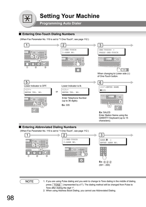 Page 9898
Setting Your Machine
Programming Auto Dialer
QEntering One-Touch Dialing Numbers
QEntering Abbreviated Dialing Numbers
NOTE1.  If you are using Pulse dialing and you wish to change to Tone dialing in the middle of dialing, 
press 
 (represented by a”/”). The dialing method will be changed from Pulse to 
Tone after dialing the digit “/”. 
2.  When using Address Book Dialing, you cannot use Abbreviated Dialing.

ENTER TEL. NO.→
1:ONE-TOUCH
2:ABBR NO.
Lower Indicator is OFF.
12
5
or
ENTER TEL. NO.
→Lower...