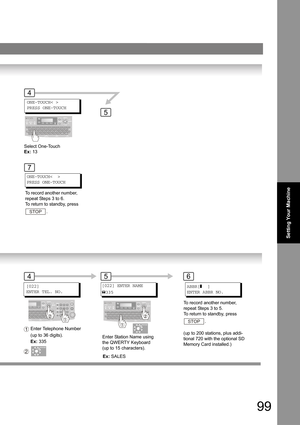 Page 9999
Setting Your Machine
ONE-TOUCH< >
PRESS ONE-TOUCH
4
5
7
ONE-TOUCH<  >
PRESS ONE-TOUCH
[022]
ENTER TEL. NO.
6
To record another number, 
repeat Steps 3 to 5.
To return to standby, press 
.
STOP
[022] ENTER NAME
335
5
Enter Station Name using 
the QWERTY Keyboard  
(up to 15 characters). Enter Telephone Number 
(up to 36 digits).
1(up to 200 stations, plus addi-
tional 720 with the optional SD 
Memory Card installed.)
ABBR[]  ]
ENTER ABBR NO. To record another number, 
repeat Steps 3 to 6.
To return to...