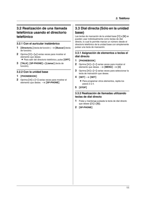 Page 113. Teléfono
11
3.2 Realización de una llamada 
telefónica usando el directorio 
telefónico
3.2.1 Con el auricular inalámbrico
1
{Directorio.} (tecla de función ) i {Buscar} (tecla 
de función)
2Oprima {V} o {^} varias veces para mostrar el 
elemento que desee.
LPara salir del directorio telefónico, pulse {OFF}.
3{TA L K}, {SP-PHONE} o {Llamar} (tecla de 
función).
3.2.2 Con la unidad base
1
{PHONEBOOK}
2Oprima {A} o {B} varias veces para mostrar el 
elemento que desee. i {SP-PHONE}
3.3 Dial directa (Sólo...