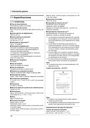 Page 187. Información general
18
7.  Información general Especificaciones
7.1 Especificaciones
7.1.1 Unidad base
■ Tipo de línea telefónica:
Red telefónica pública conmutada
■ Tamaño del documento:
Max. 216 mm (8
1/2) de ancho, Max. 600 mm (235/8) de 
largo
■ Ancho efectivo de digitalización:
208 mm (8
3/16)
■ Ancho efectivo de impresión:
Carta: 208 mm (8
3/16)
A4: 202 mm (715/16)
■ Velocidad de transmisión*1:
Aprox. 15 s/página*2
■ Densidad de digitalización:
Horizontal: 8 píxeles/mm (203 píxeles/pulgada)...
