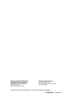 Page 201
PFQW2454ZADM0206NK0 Panasonic Consumer Electronics 
Company, Division of Panasonic
Corporation of  North America
One Panasonic Way, 
Secaucus, New Jersey 07094
Panasonic Puerto Rico, Inc.San Gabriel Industrial Park,
Ave. 65 de Infantería, Km. 9.5, Carolina,
Puerto Rico 00985                         
© 2006 Panasonic Communications Co., Ltd. Todos los derechos reservados.
FG2451-PFQW2454ZA(sp).book  Page 20  Monday, March 6, 2006  2:29 PM 