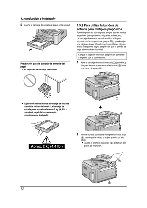 Page 121. Introducción e instalación
12
5Inserte la bandeja de entrada de papel en la unidad.
Precaución para la bandeja de entrada del 
papel
LNo deje caer la bandeja de entrada.
LSujete con ambas manos la bandeja de entrada 
cuando la retire o la instale. La bandeja de 
entrada pesa aproximadamente 2 kg. (4,4 lb.) 
cuando el papel de impresión está 
completamente instalado.
1.5.2 Para utilizar la bandeja de 
entrada para múltiples propósitos
Puede imprimir no sólo en papel simple, sino en medios 
especiales...