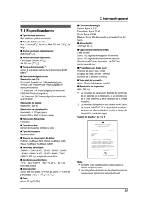 Page 257. Información general
25
7 Informaci ón g eneral Esp eci fic aci ones
7.1 Especificaciones
■ Tipo de línea telefónica:
Red telefónica pública conmutada
■ Tamaño del documento:
Max. 216 mm (81/2) de ancho, Max. 600 mm (235/8) de 
largo
■ Ancho efectivo de digitalización:
208 mm (83/16)
■ Ancho efectivo de impresión:
Carta/Legal: 208 mm (83/16)
A4: 202 mm (715/16)
■ Tiempo de transmisión*1:
Aprox. 4 seg./página (Memoria de transmisión ECM-
MMR)*2
■ Densidad de digitalización:
Resolución del FAX:...