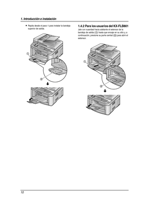 Page 101. Introducción e instalación
10
LRepita desde el paso 1 para instalar la bandeja 
superior de salida.1.4.2 Para los usuarios del KX-FLB801
Jale con suavidad hacia adelante el extensor de la 
bandeja de salida (
1) hasta que encaje en su sitio y, a 
continuación, presione su parte central (
2) para abrir el 
extensor.
1
2
1
2
FLB811(QRG)-PFQW2364ZA-es.book  Page 10  Wednesday, February 15, 2006  9:06 AM 