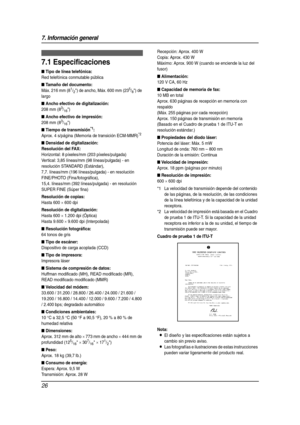 Page 267. Información general
26
7 Informaci ón g eneral Esp eci fic aci ones
7.1 Especificaciones
■ Tipo de línea telefónica:
Red telefónica conmutable pública
■ Tamaño del documento:
Máx. 216 mm (81/2) de ancho, Máx. 600 mm (235/8) de 
largo
■ Ancho efectivo de digitalización:
208 mm (83/16)
■ Ancho efectivo de impresión:
208 mm (83/16)
■ Tiempo de transmisión*1:
Aprox. 4 s/página (Memoria de transición ECM-MMR)*2
■ Densidad de digitalización:
Resolución del FAX:
Horizontal: 8 píxeles/mm (203...