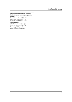 Page 277. Información general
27
Especificaciones del papel de impresión
Tamaño del papel de impresión, transparencias, 
etiquetas:
Carta: 216 mm × 279 mm (81/2 × 11)
Oficio: 216mm 
× 356 mm (81/2 × 14)
A4: 210 mm 
× 297 mm (81/4 × 1111/16)
Tamaño de sobres:
#10: 105 mm × 241 mm (41/8 × 91/2)
DL: 110 mm 
× 220 mm (45/16 × 85/8)
Peso del papel de impresión:
60 g/m2 a 90 g/m2 (16 lb. a 24 lb.)
FLB851(QRG)-PFQW2287YA-es.book  Page 27  Wednesday, September 7, 2005  11:26 AM 